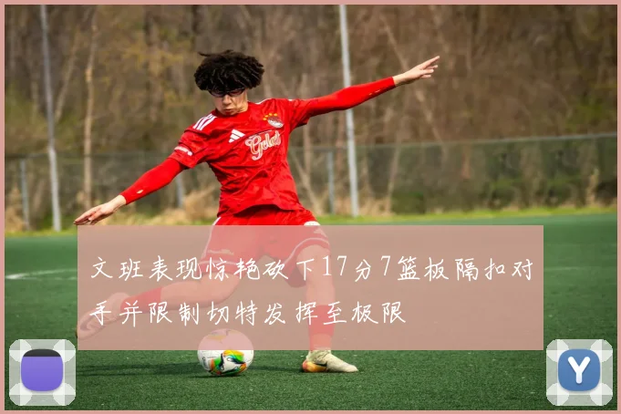 文班表现惊艳砍下17分7篮板隔扣对手并限制切特发挥至极限
