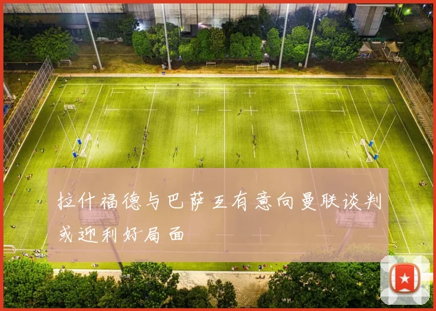 拉什福德与巴萨互有意向曼联谈判或迎利好局面