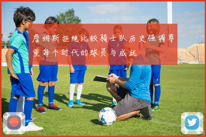 詹姆斯拒绝比较骑士队历史强调尊重每个时代的球员与成就