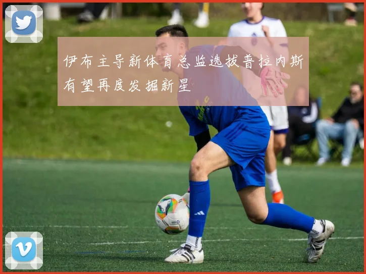 伊布主导新体育总监选拔普拉内斯有望再度发掘新星