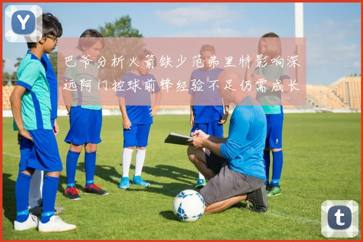 巴爷分析火箭缺少范弗里特影响深远阿门控球前锋经验不足仍需成长