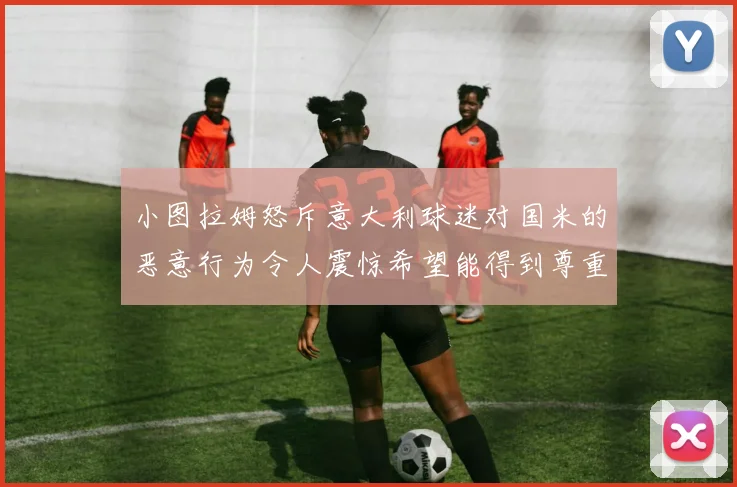小图拉姆怒斥意大利球迷对国米的恶意行为令人震惊希望能得到尊重与支持