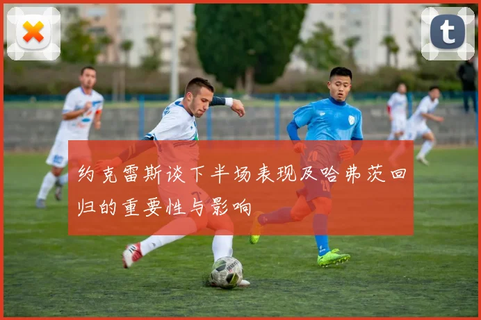 约克雷斯谈下半场表现及哈弗茨回归的重要性与影响