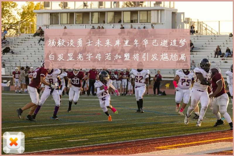 杨毅谈勇士未来库里年华已逝追梦白发显老字母若加盟将引发尴尬局面