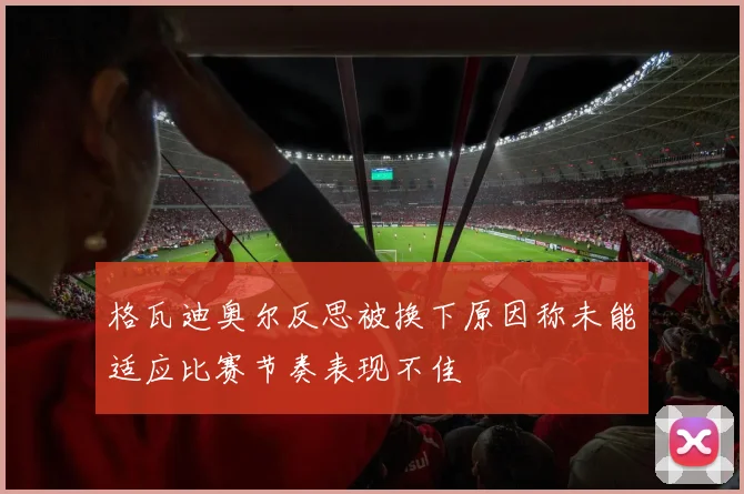 格瓦迪奥尔反思被换下原因称未能适应比赛节奏表现不佳