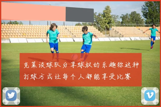 克莱谈球队分享球权的乐趣称这种打球方式让每个人都能享受比赛