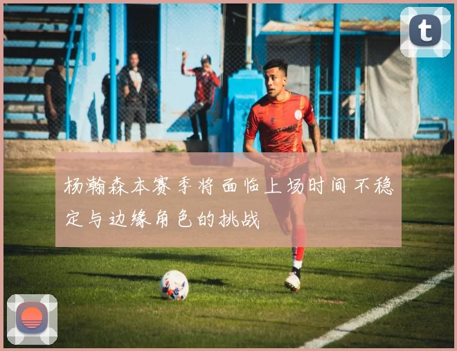 杨瀚森本赛季将面临上场时间不稳定与边缘角色的挑战