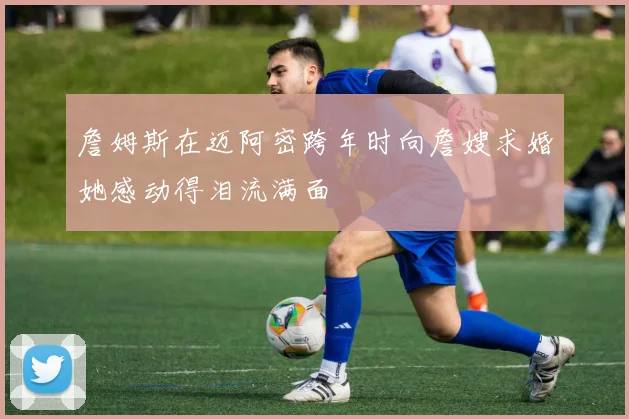 詹姆斯在迈阿密跨年时向詹嫂求婚她感动得泪流满面