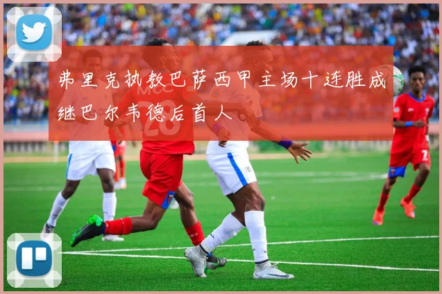 弗里克执教巴萨西甲主场十连胜成继巴尔韦德后首人